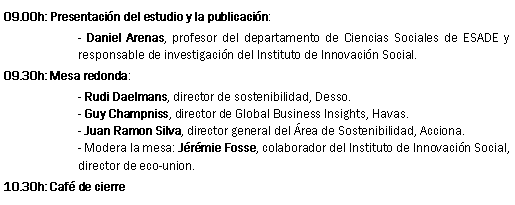 Text Box: 09.00h: Presentaci�n del estudio y la publicaci�n:- Daniel Arenas, profesor del departamento de Ciencias Sociales de ESADE y responsable de investigaci�n del Instituto de Innovaci�n Social.09.30h: Mesa redonda:- Rudi Daelmans, director de sostenibilidad, Desso.- Guy Champniss, director de Global Business Insights, Havas.- Juan Ramon Silva, director general del �rea de Sostenibilidad, Acciona.- Modera la mesa: J�r�mie Fosse, colaborador del Instituto de Innovaci�n Social, director de eco-union.10.30h: Caf� de cierre
